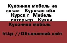 Кухонная мебель на заказ - Курская обл., Курск г. Мебель, интерьер » Кухни. Кухонная мебель   